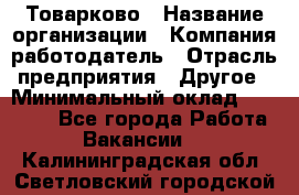 Товарково › Название организации ­ Компания-работодатель › Отрасль предприятия ­ Другое › Минимальный оклад ­ 18 000 - Все города Работа » Вакансии   . Калининградская обл.,Светловский городской округ 
